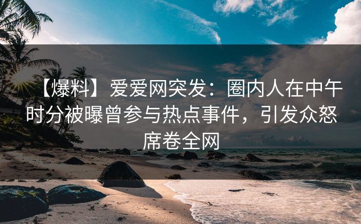 【爆料】爱爱网突发:圈内人在中午时分被曝曾参与热点事件,引发众怒席卷全网