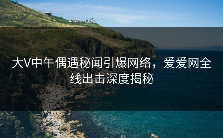 大V中午偶遇秘闻引爆网络,爱爱网全线出击深度揭秘 大V中午偶遇秘闻引爆网络,爱爱网全线出击深度揭秘