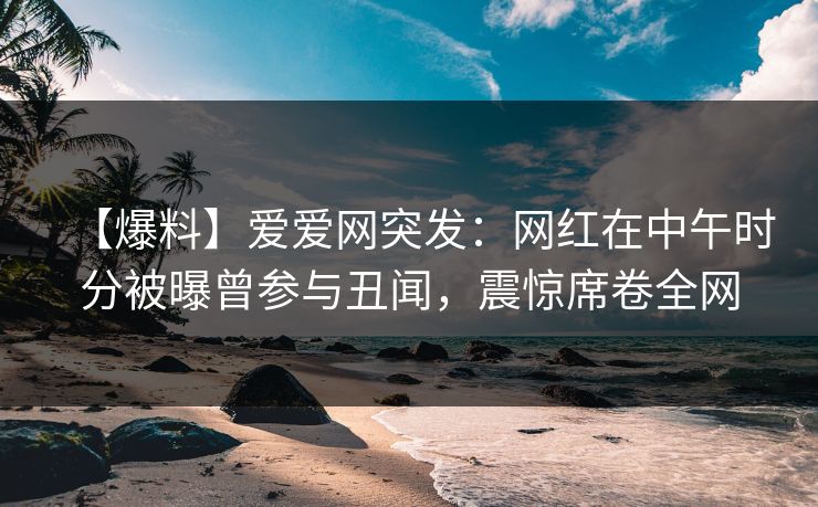 【爆料】爱爱网突发:网红在中午时分被曝曾参与丑闻,震惊席卷全网 【爆料】爱爱网突发:网红在中午时分被曝曾参与丑闻,震惊席卷全网