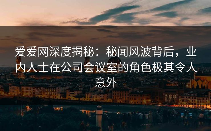 爱爱网深度揭秘:秘闻风波背后,业内人士在公司会议室的角色极其令人意外