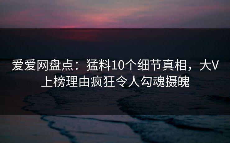 爱爱网盘点:猛料10个细节真相,大V上榜理由疯狂令人勾魂摄魄 爱爱网盘点:猛料10个细节真相,大V上榜理由疯狂令人勾魂摄魄