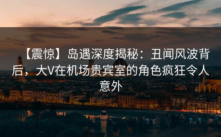 【震惊】岛遇深度揭秘:丑闻风波背后,大V在机场贵宾室的角色疯狂令人意外 【震惊】岛遇深度揭秘:丑闻风波背后,大V在机场贵宾室的角色疯狂令人意外