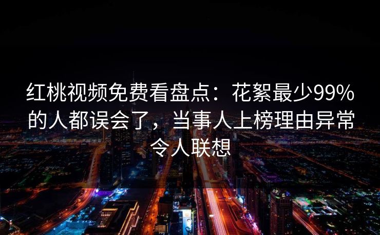 红桃视频免费看盘点：花絮最少99%的人都误会了，当事人上榜理由异常令人联想