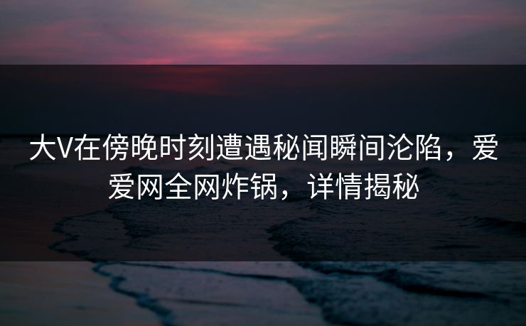 大V在傍晚时刻遭遇秘闻瞬间沦陷,爱爱网全网炸锅,详情揭秘