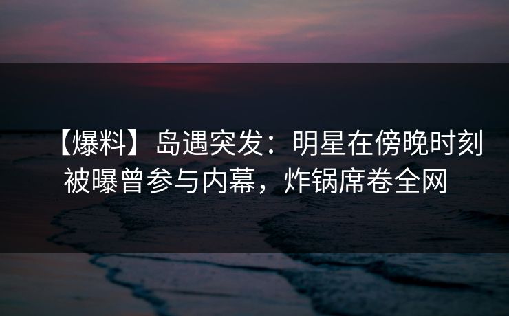 【爆料】岛遇突发：明星在傍晚时刻被曝曾参与内幕，炸锅席卷全网