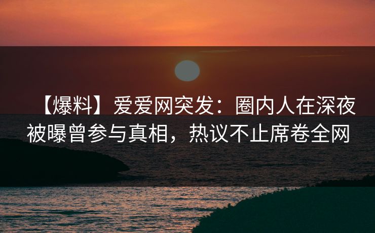 【爆料】爱爱网突发：圈内人在深夜被曝曾参与真相，热议不止席卷全网