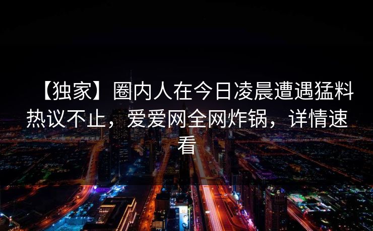 【独家】圈内人在今日凌晨遭遇猛料热议不止，爱爱网全网炸锅，详情速看