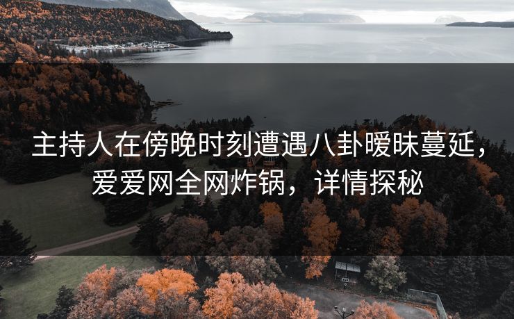 主持人在傍晚时刻遭遇八卦暧昧蔓延，爱爱网全网炸锅，详情探秘