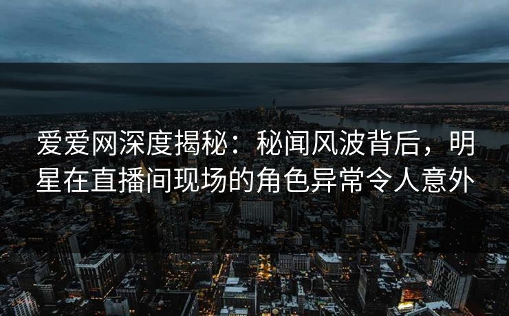 爱爱网深度揭秘:秘闻风波背后,明星在直播间现场的角色异常令人意外