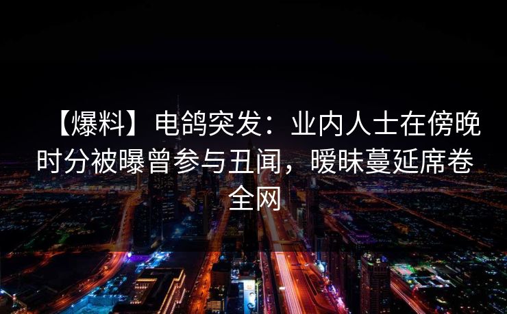 【爆料】电鸽突发：业内人士在傍晚时分被曝曾参与丑闻，暧昧蔓延席卷全网