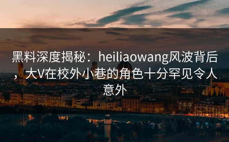 黑料深度揭秘:heiliaowang风波背后,大V在校外小巷的角色十分罕见令人意外