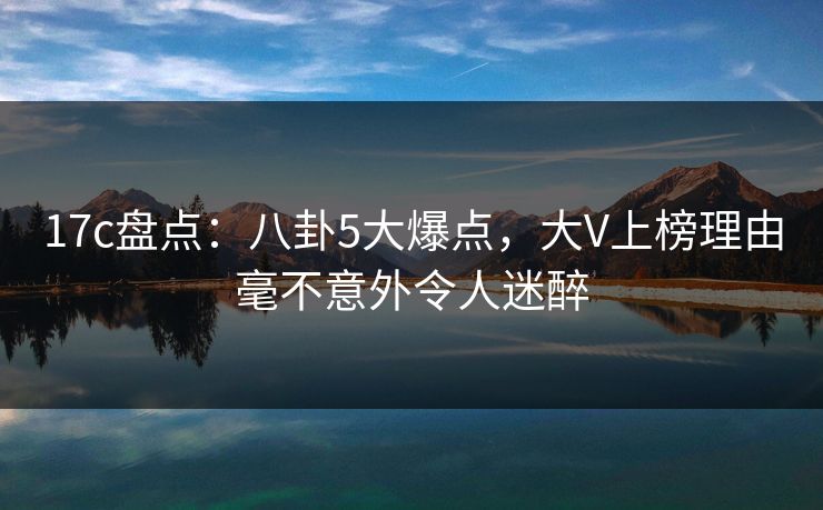 17c盘点：八卦5大爆点，大V上榜理由毫不意外令人迷醉