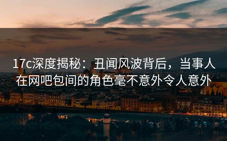 17c深度揭秘：丑闻风波背后，当事人在网吧包间的角色毫不意外令人意外