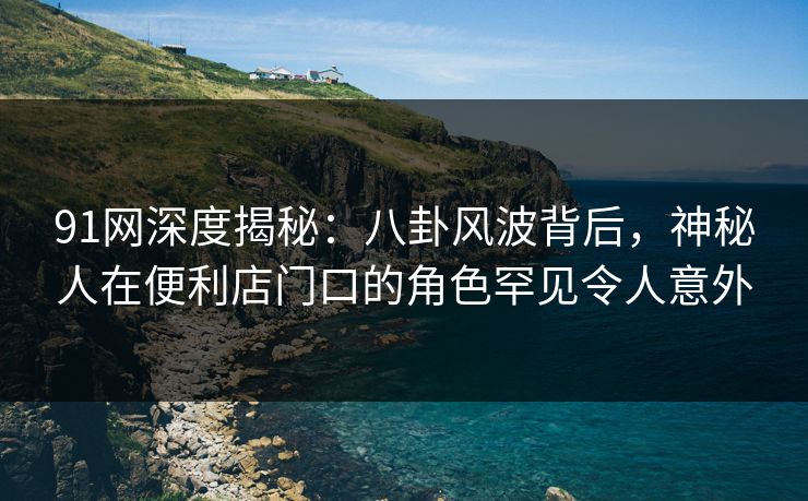 91网深度揭秘:八卦风波背后,神秘人在便利店门口的角色罕见令人意外