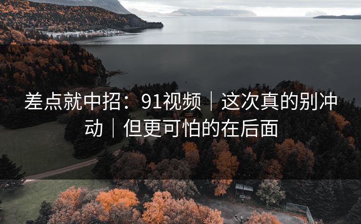 差点就中招：91视频｜这次真的别冲动｜但更可怕的在后面