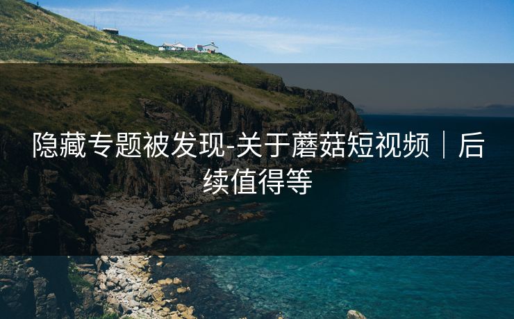 隐藏专题被发现-关于蘑菇短视频｜后续值得等